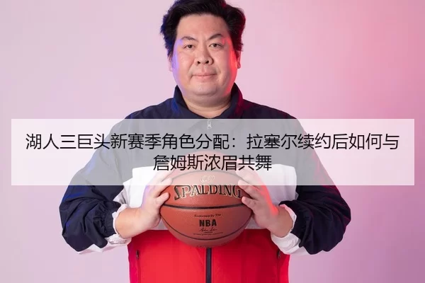 湖人三巨头新赛季角色分配：拉塞尔续约后如何与詹姆斯浓眉共舞