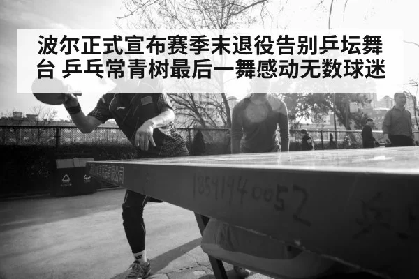 波尔正式宣布赛季末退役告别乒坛舞台 乒乓常青树最后一舞感动无数球迷