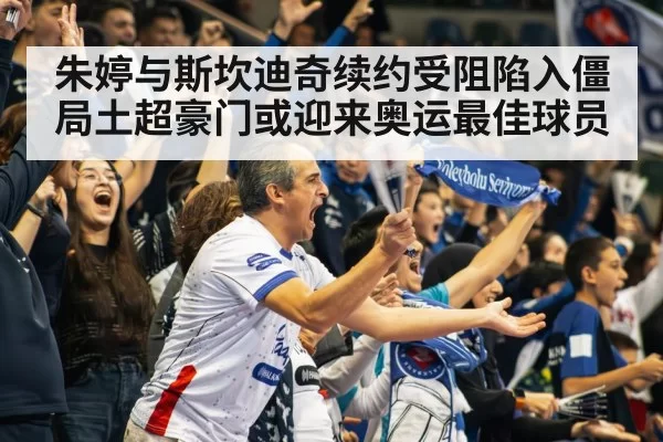 朱婷与斯坎迪奇续约受阻陷入僵局土超豪门或迎来奥运最佳球员