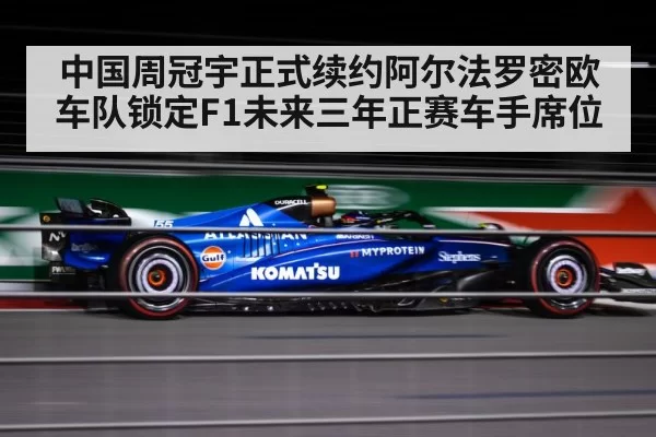中国周冠宇正式续约阿尔法罗密欧车队锁定F1未来三年正赛车手席位