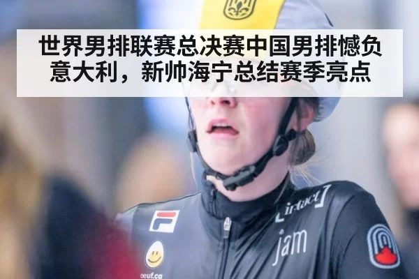 世界男排联赛总决赛中国男排憾负意大利,新帅海宁总结赛季亮点