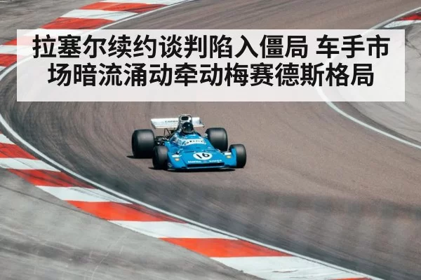 拉塞尔续约谈判陷入僵局 车手市场暗流涌动牵动梅赛德斯格局
